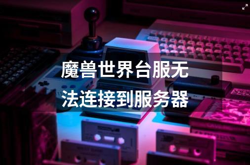 魔兽世界台服无法连接到服务器-第1张-游戏信息-龙启网