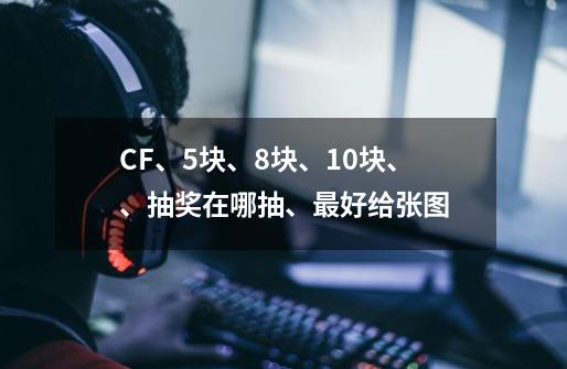 CF、5块、8块、10块、、抽奖在哪抽、最好给张图-第1张-游戏信息-龙启网
