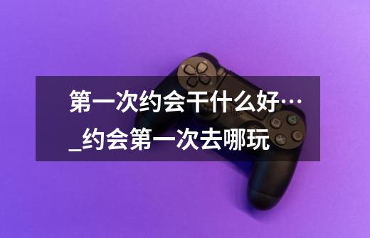 第一次约会干什么好…_约会第一次去哪玩?-第1张-游戏信息-龙启网