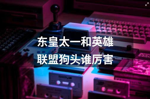 东皇太一和英雄联盟狗头谁厉害-第1张-游戏信息-龙启网