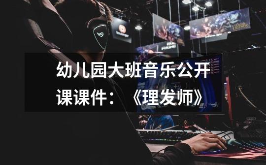 幼儿园大班音乐公开课课件:《理发师》-第1张-游戏信息-龙启网