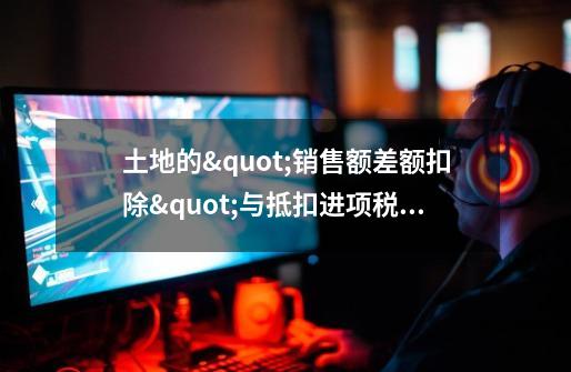 土地的"销售额差额扣除"与抵扣进项税有何不同-第1张-游戏信息-龙启网
