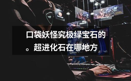 口袋妖怪究极绿宝石的。超进化石在哪地方-第1张-游戏信息-龙启网