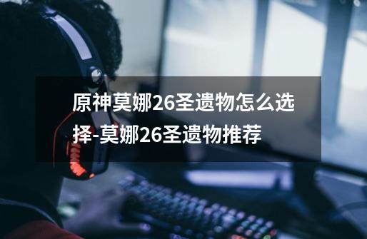 原神莫娜2.6圣遗物怎么选择-莫娜2.6圣遗物推荐-第1张-游戏信息-龙启网