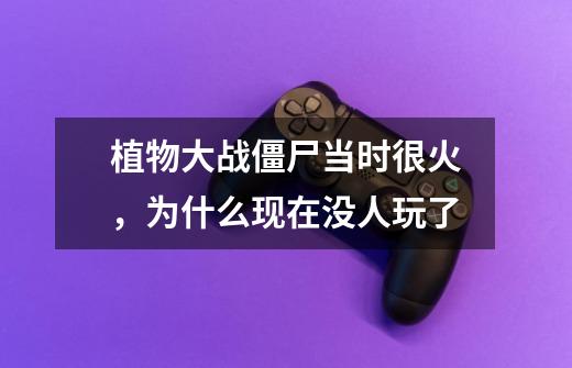 植物大战僵尸当时很火,为什么现在没人玩了-第1张-游戏信息-龙启网