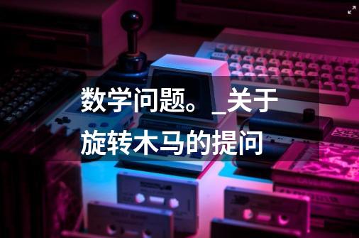 数学问题。_关于旋转木马的提问-第1张-游戏信息-龙启网