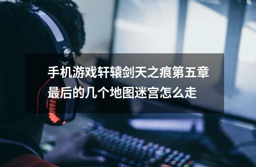 手机游戏轩辕剑天之痕第五章最后的几个地图迷宫怎么走-第1张-游戏信息-龙启网