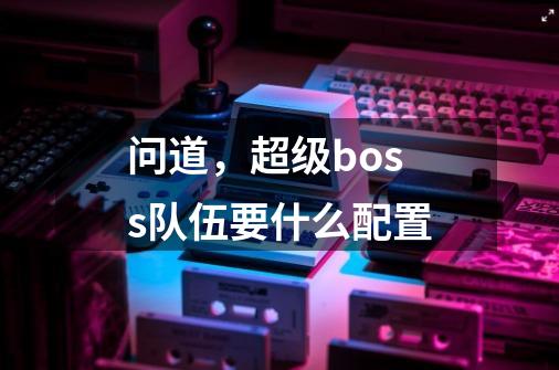 问道，超级boss队伍要什么配置-第1张-游戏信息-龙启网