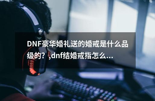 DNF豪华婚礼送的婚戒是什么品级的?,dnf结婚戒指怎么快速升级-第1张-游戏信息-龙启网