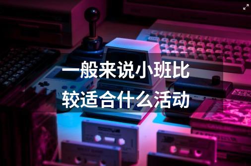 一般来说小班比较适合什么活动-第1张-游戏信息-龙启网