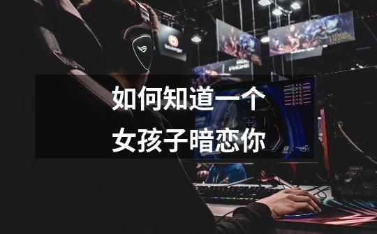 如何知道一个女孩子暗恋你-第1张-游戏信息-龙启网