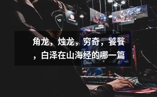 角龙,烛龙,穷奇,饕餮,白泽在山海经的哪一篇-第1张-游戏信息-龙启网