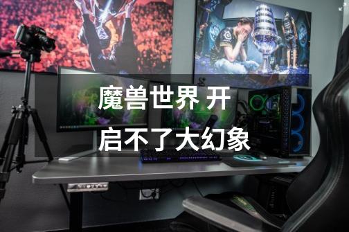 魔兽世界 开启不了大幻象-第1张-游戏信息-龙启网