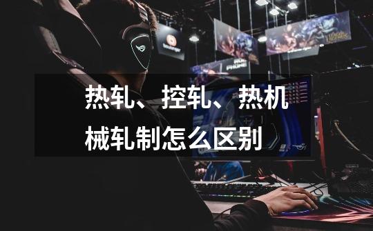 热轧、控轧、热机械轧制怎么区别-第1张-游戏信息-龙启网