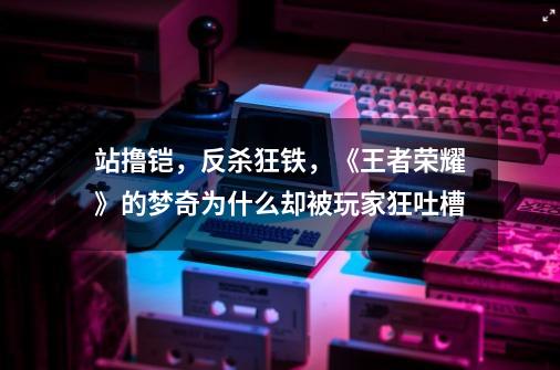 站撸铠,反杀狂铁,《王者荣耀》的梦奇为什么却被玩家狂吐槽-第1张-游戏信息-龙启网
