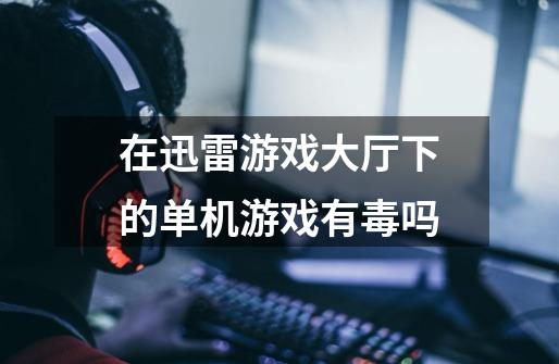 在迅雷游戏大厅下的单机游戏有毒吗-第1张-游戏信息-龙启网