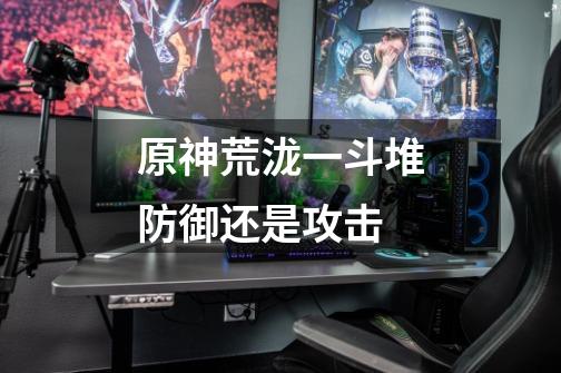 原神荒泷一斗堆防御还是攻击-第1张-游戏信息-龙启网