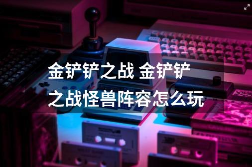 金铲铲之战 金铲铲之战怪兽阵容怎么玩-第1张-游戏信息-龙启网