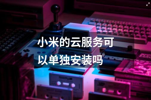 小米的云服务可以单独安装吗-第1张-游戏信息-龙启网