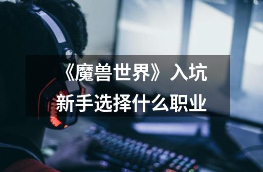 《魔兽世界》入坑新手选择什么职业-第1张-游戏信息-龙启网