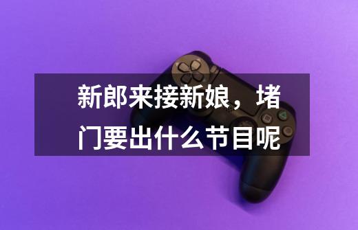 新郎来接新娘,堵门要出什么节目呢-第1张-游戏信息-龙启网