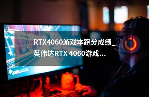 RTX4060游戏本跑分成绩_英伟达RTX 4060游戏本跑分是多少-第1张-游戏信息-龙启网