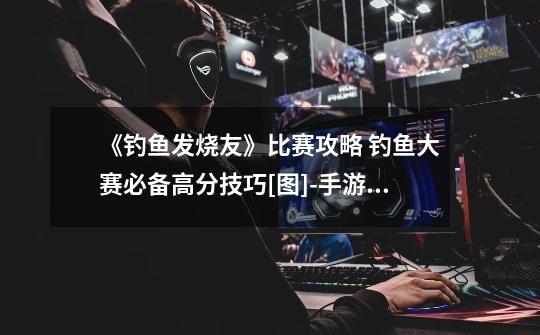 《钓鱼发烧友》比赛攻略 钓鱼大赛必备高分技巧[图]-手游攻略-游戏鸟手游网-第1张-游戏信息-龙启网