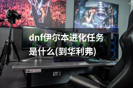 dnf伊尔本进化任务是什么(到华利弗)-第1张-游戏信息-龙启网