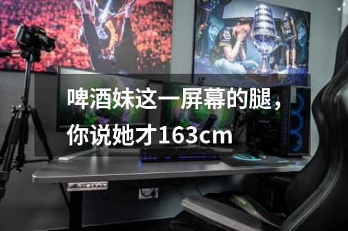 啤酒妹这一屏幕的腿,你说她才163cm-第1张-游戏信息-龙启网