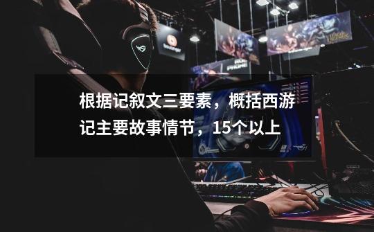 根据记叙文三要素,概括西游记主要故事情节,15个以上-第1张-游戏信息-龙启网