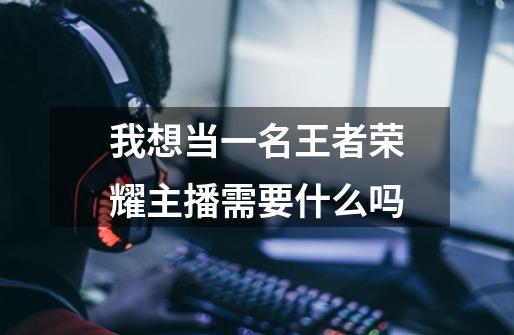 我想当一名王者荣耀主播需要什么吗-第1张-游戏信息-龙启网