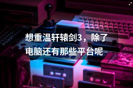想重温轩辕剑3,除了电脑还有那些平台呢-第1张-游戏信息-龙启网