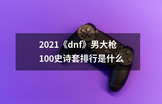 2021《dnf》男大枪100史诗套排行是什么-第1张-游戏信息-龙启网