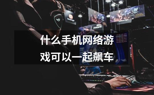 什么手机网络游戏可以一起飙车-第1张-游戏信息-龙启网