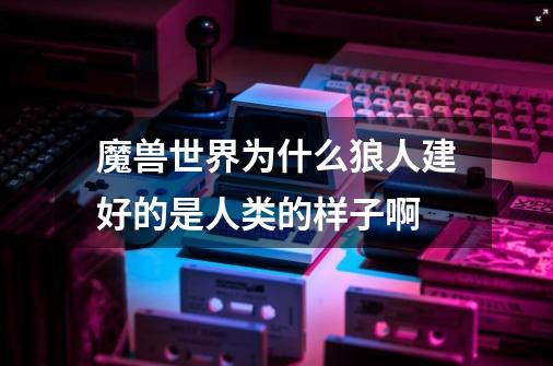 魔兽世界为什么狼人建好的是人类的样子啊-第1张-游戏信息-龙启网
