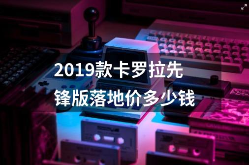 2019款卡罗拉先锋版落地价多少钱-第1张-游戏信息-龙启网