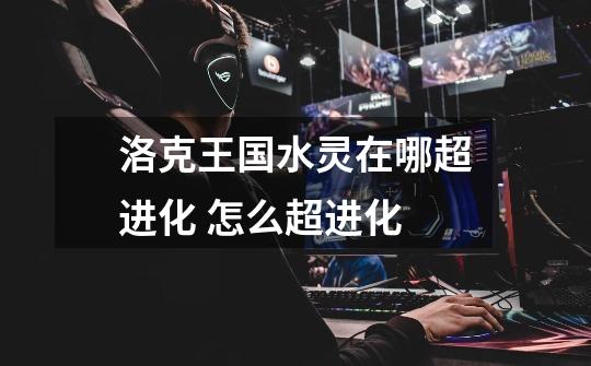 洛克王国水灵在哪超进化 怎么超进化-第1张-游戏信息-龙启网