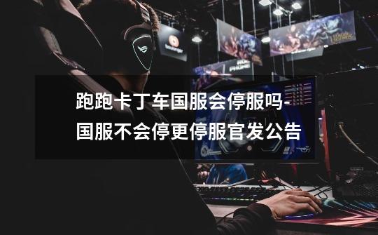 跑跑卡丁车国服会停服吗-国服不会停更停服官发公告-第1张-游戏信息-龙启网