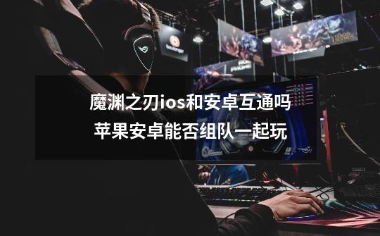 魔渊之刃ios和安卓互通吗 苹果安卓能否组队一起玩-第1张-游戏信息-龙启网
