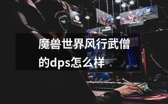 魔兽世界风行武僧的dps怎么样-第1张-游戏信息-龙启网