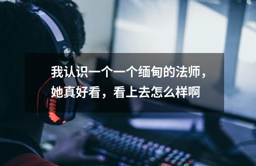 我认识一个一个缅甸的法师,她真好看,看上去怎么样啊-第1张-游戏信息-龙启网