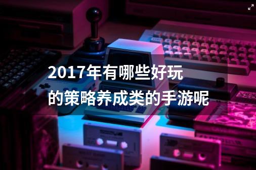 2017年有哪些好玩的策略养成类的手游呢-第1张-游戏信息-龙启网