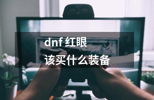 dnf 红眼该买什么装备-第1张-游戏信息-龙启网