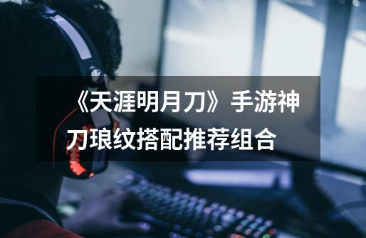 《天涯明月刀》手游神刀琅纹搭配推荐组合-第1张-游戏信息-龙启网