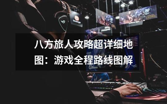 八方旅人攻略超详细地图:游戏全程路线图解-第1张-游戏信息-龙启网