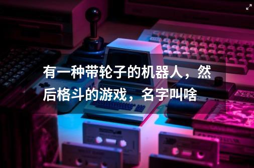 有一种带轮子的机器人，然后格斗的游戏，名字叫啥-第1张-游戏信息-龙启网