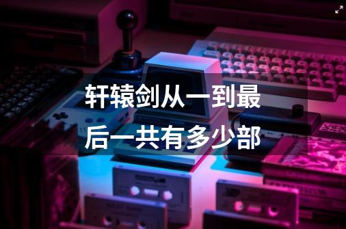 轩辕剑从一到最后一共有多少部-第1张-游戏信息-龙启网