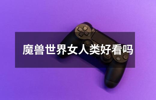 魔兽世界女人类好看吗-第1张-游戏信息-龙启网