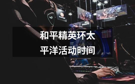 和平精英环太平洋活动时间-第1张-游戏信息-龙启网