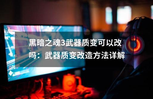 黑暗之魂3武器质变可以改吗:武器质变改造方法详解-第1张-游戏信息-龙启网